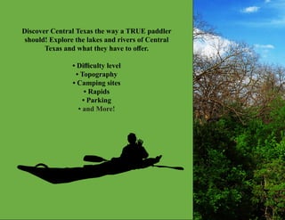 Discover Central Texas the way a TRUE paddler
should! Explore the lakes and rivers of Central
Texas and what they have to offer.
• Difficulty level
• Topography
• Camping sites
• Rapids
• Parking
• and More!
 