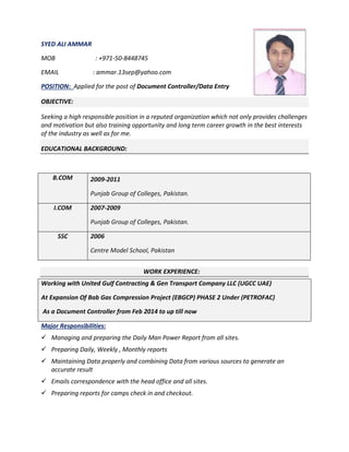 SYED ALI AMMAR
MOB : +971-50-8448745
EMAIL : ammar.13sep@yahoo.com
POSITION: Applied for the post of Document Controller/Data Entry
OBJECTIVE:
Seeking a high responsible position in a reputed organization which not only provides challenges
and motivation but also training opportunity and long term career growth in the best interests
of the industry as well as for me.
EDUCATIONAL BACKGROUND:
WORK EXPERIENCE:
Working with United Gulf Contracting & Gen Transport Company LLC (UGCC UAE)
At Expansion Of Bab Gas Compression Project (EBGCP) PHASE 2 Under (PETROFAC)
As a Document Controller from Feb 2014 to up till now
Major Responsibilities:
 Managing and preparing the Daily Man Power Report from all sites.
 Preparing Daily, Weekly , Monthly reports
 Maintaining Data properly and combining Data from various sources to generate an
accurate result
 Emails correspondence with the head office and all sites.
 Preparing reports for camps check in and checkout.
B.COM 2009-2011
Punjab Group of Colleges, Pakistan.
I.COM 2007-2009
Punjab Group of Colleges, Pakistan.
SSC 2006
Centre Model School, Pakistan
 
