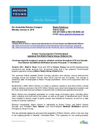 Page 1 of 4
For Immediate Release (4 pages) Media Relations:
Monday January 4, 2016 Sherry Quan
604.647-5098 or 604.726-0959 cell
email: sherry.quan@avisonyoung.com
Editors/Reporters
• Please click on links to view and download photos of Paul Stewart and Matthew McWatters:
http://www.avisonyoung.com/sites/default/files/content-files/Media_Room/Temp/Paul_Stewart.gif
http://www.avisonyoung.com/sites/default/files/content-files/Media_Room/Temp/Matt_McWatters.gif
Avison Young acquires Toronto-based
appraisal firm Metrix Realty Group (Ontario) Inc.
Purchase expands company’s property valuation services throughout GTA and Canada;
Paul Stewart and Matthew McWatters become Principals; 17 members join
Toronto, ON – Mark E. Rose, Chair and CEO of Avison Young, the world’s fastest-growing
commercial real estate services firm, announced today that it has acquired Toronto-based
property appraisal company Metrix Realty Group (Ontario) Inc.
The purchase further expands Avison Young’s valuation and advisory service business-line
coverage across the Greater Toronto Area (GTA) and the rest of Canada. The change in
ownership adds 18 employees to Avison Young’s operations. Terms of the acquisition were not
disclosed.
Established in 2002, Metrix Ontario is a leader in property valuations and offers clients a broad
range of advisory services in the GTA. Metrix Ontario uses recent technological innovations and
the most up-to-date financial software to present bold, contemporary appraisal documents.
Metrix Ontario has completed appraisals on a wide range of property types, including office,
retail, industrial and multi-family real estate, as well as all types of development land. Clients
have included a diverse range of public, private and institutional investors, as well as a wide
variety of financial institutions.
Effective immediately, Metrix Ontario is rebranded as Avison Young, and Metrix Ontario
Founder and President Paul Stewart and Vice-President Matthew McWatters become
Principals of Avison Young.
“We are extremely pleased to announce the acquisition of Metrix Ontario, which is the next step
in our ongoing growth in Canada,” comments Rose. “This expansion of our existing property
 