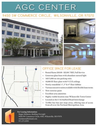 AGC CENTER
9450 SW COMMERCE CIRCLE, WILSONVILLE, OR 97070
For Leasing Information:
Regan Molatore, Building Oversight
9450 SW Commerce Circle, #305, Wilsonville, OR 97070
rmolatore@hotmail.com
971.275.2939
OFFICE SPACE FOR LEASE
•	 Rental Rates: $20.00 - $22.00 / RSF, Full Service
•	 Generous glass lines with abundant natural light
•	 3:83/1,000 on-site parking ratio
•	 10,000 SF floor plate with 9 1/2 ft ceilings
•	 Newly remodeled 1st
, 3rd
& 4th
floor lobbies
•	 Variousexecutivesuitesavailablewithflexibleleaseterms
•	 New exterior paint
•	 Excellent area amenities
•	 Highly visible location near Wilsonville Town Center
•	 Located at the I-5 & Stafford Road Interchange
•	 TriMet bus line just steps away, offering ease of access
from all over the Portland Metropolitan Area
 