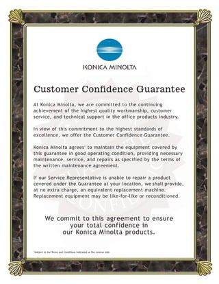 CUS
TOMER
CO N FID
E
NCE
GUARANTEE
Customer Confidence Guarantee
At Konica Minolta, we are committed to the continuing
achievement of the highest quality workmanship, customer
service, and technical support in the office products industry.
In view of this commitment to the highest standards of
excellence, we offer the Customer Confidence Guarantee.
Konica Minolta agrees1
to maintain the equipment covered by
this guarantee in good operating condition, providing necessary
maintenance, service, and repairs as specified by the terms of
the written maintenance agreement.
If our Service Representative is unable to repair a product
covered under the Guarantee at your location, we shall provide,
at no extra charge, an equivalent replacement machine.
Replacement equipment may be like-for-like or reconditioned.
We commit to this agreement to ensure
your total confidence in
our Konica Minolta products.
1
Subject to the Terms and Conditions indicated on the reverse side.
 