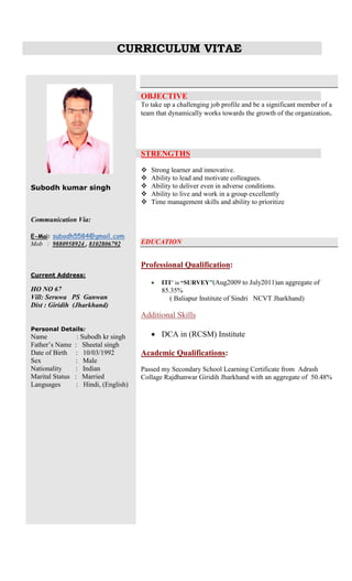 CURRICULUM VITAE
Subodh kumar singh
Communication Via:
E-Mai: subodh5584@gmail.com
Mob : 9880958924 , 8102806792
Current Address:
HO NO 67
Vill: Seruwa PS Ganwan
Dist : Giridih (Jharkhand)
Personal Details:
Name : Subodh kr singh
Father’s Name : Sheetal singh
Date of Birth : 10/03/1992
Sex : Male
Nationality : Indian
Marital Status : Married
Languages : Hindi, (English)
OBJECTIVE
To take up a challenging job profile and be a significant member of a
team that dynamically works towards the growth of the organization.
STRENGTHS
 Strong learner and innovative.
 Ability to lead and motivate colleagues.
 Ability to deliver even in adverse conditions.
 Ability to live and work in a group excellently
 Time management skills and ability to prioritize
EDUCATION
Professional Qualification:
 ITI” in “SURVEY”(Aug2009 to July2011)an aggregate of
85.35%
( Baliapur Institute of Sindri NCVT Jharkhand)
Additional Skills
 DCA in (RCSM) Institute
Academic Qualifications:
Passed my Secondary School Learning Certificate from Adrash
Collage Rajdhanwar Giridih Jharkhand with an aggregate of 50.48%
 
