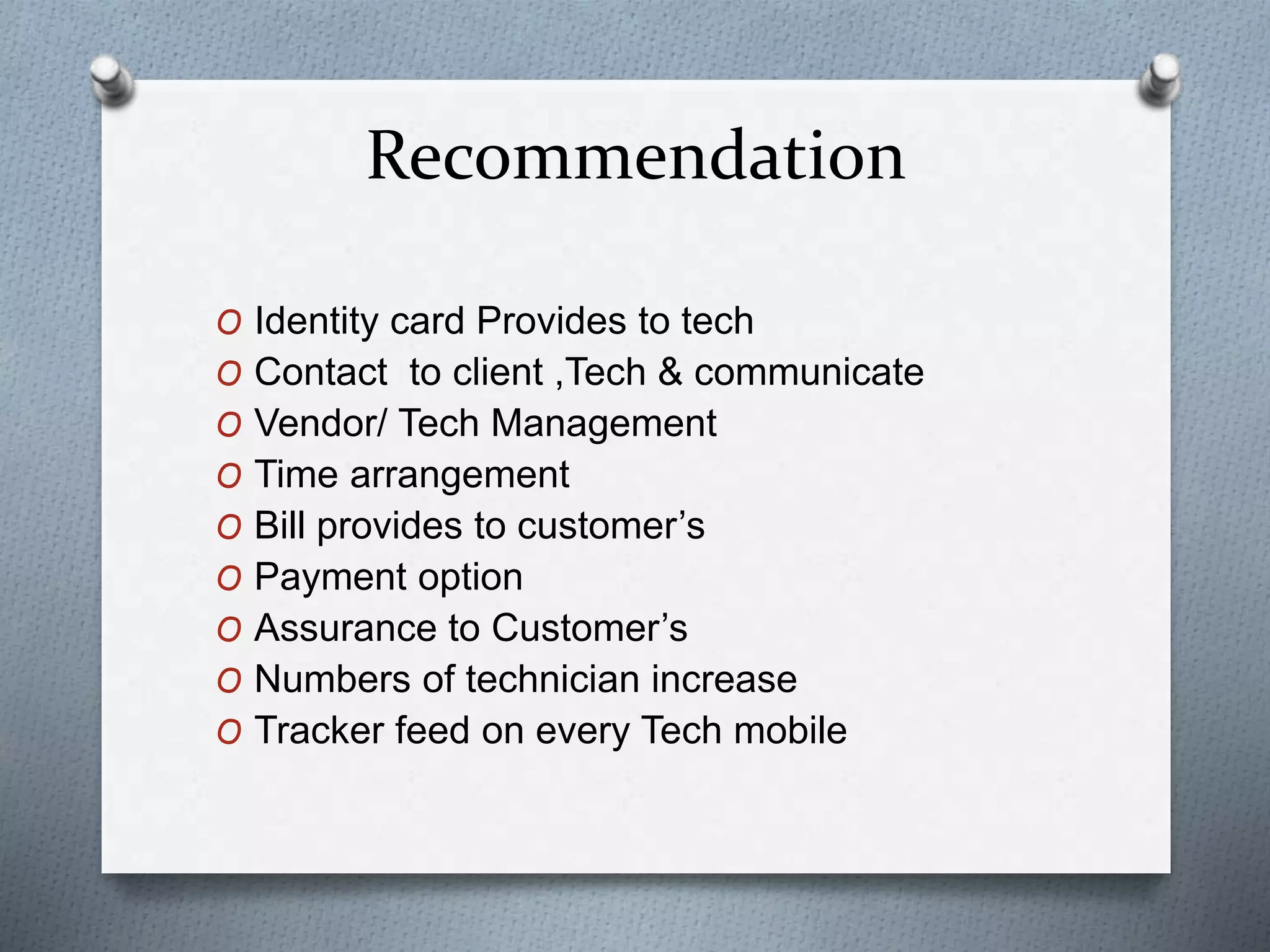 Recommendation
O Identity card Provides to tech
O Contact to client ,Tech & communicate
O Vendor/ Tech Management
O Time arrangement
O Bill provides to customer’s
O Payment option
O Assurance to Customer’s
O Numbers of technician increase
O Tracker feed on every Tech mobile
 