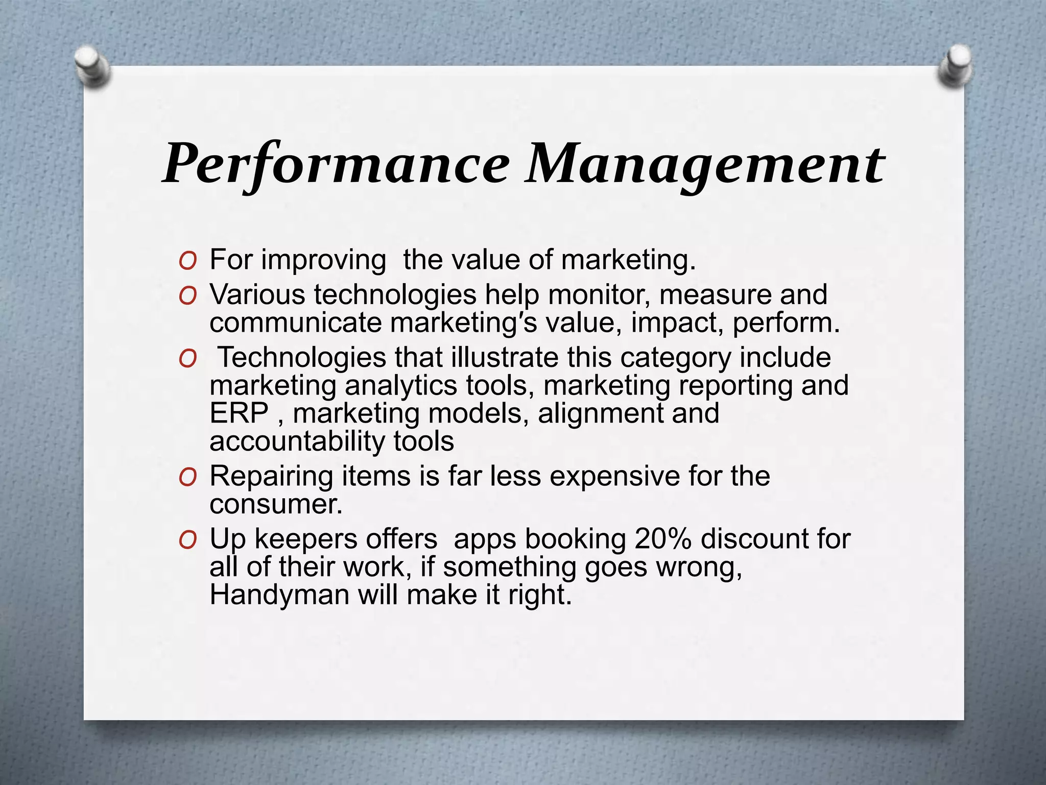Performance Management
O For improving the value of marketing.
O Various technologies help monitor, measure and
communicate marketing′s value, impact, perform.
O Technologies that illustrate this category include
marketing analytics tools, marketing reporting and
ERP , marketing models, alignment and
accountability tools
O Repairing items is far less expensive for the
consumer.
O Up keepers offers apps booking 20% discount for
all of their work, if something goes wrong,
Handyman will make it right.
 