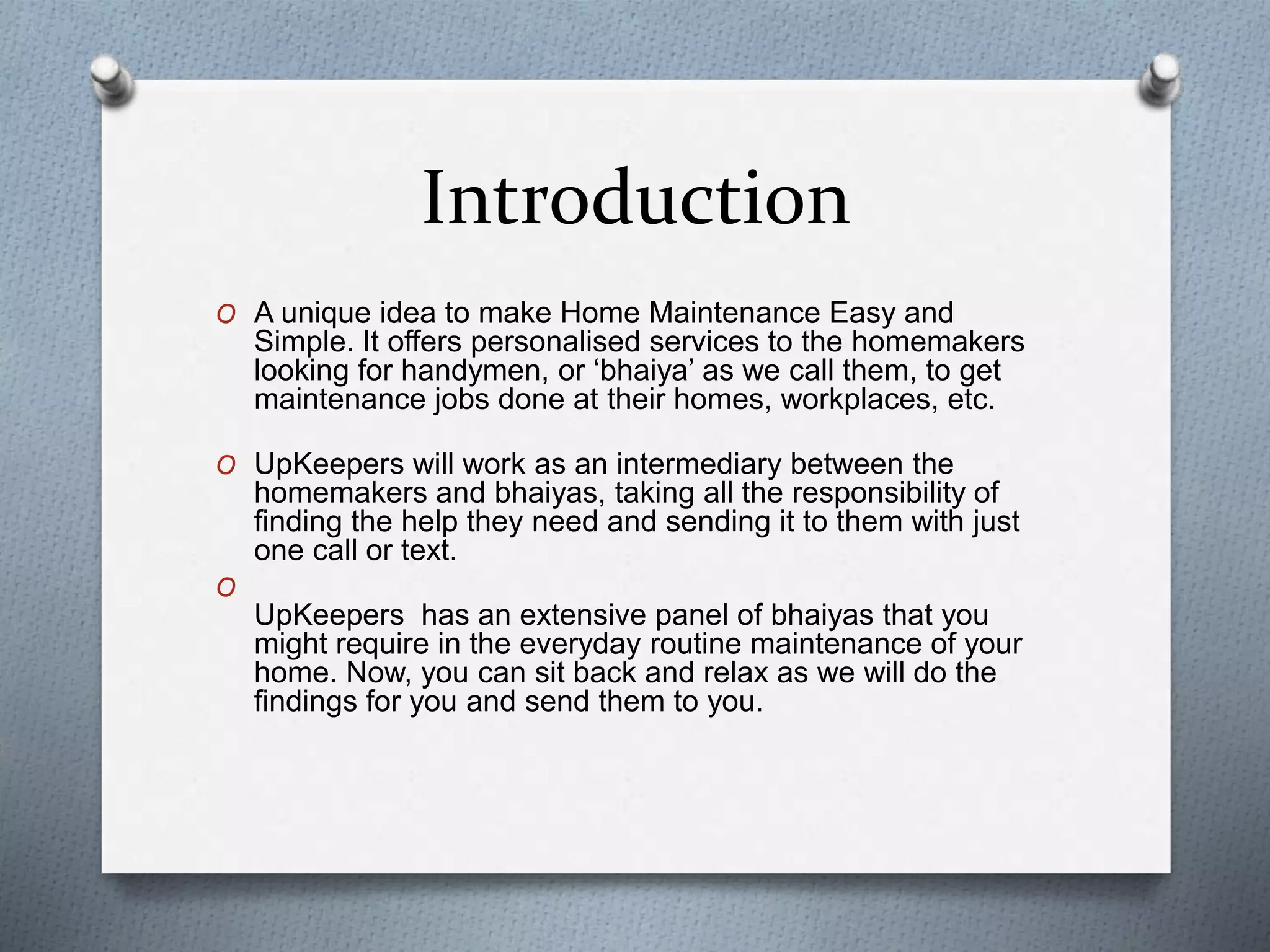 Introduction
O A unique idea to make Home Maintenance Easy and
Simple. It offers personalised services to the homemakers
looking for handymen, or ‘bhaiya’ as we call them, to get
maintenance jobs done at their homes, workplaces, etc.
O UpKeepers will work as an intermediary between the
homemakers and bhaiyas, taking all the responsibility of
finding the help they need and sending it to them with just
one call or text.
O
UpKeepers has an extensive panel of bhaiyas that you
might require in the everyday routine maintenance of your
home. Now, you can sit back and relax as we will do the
findings for you and send them to you.
 