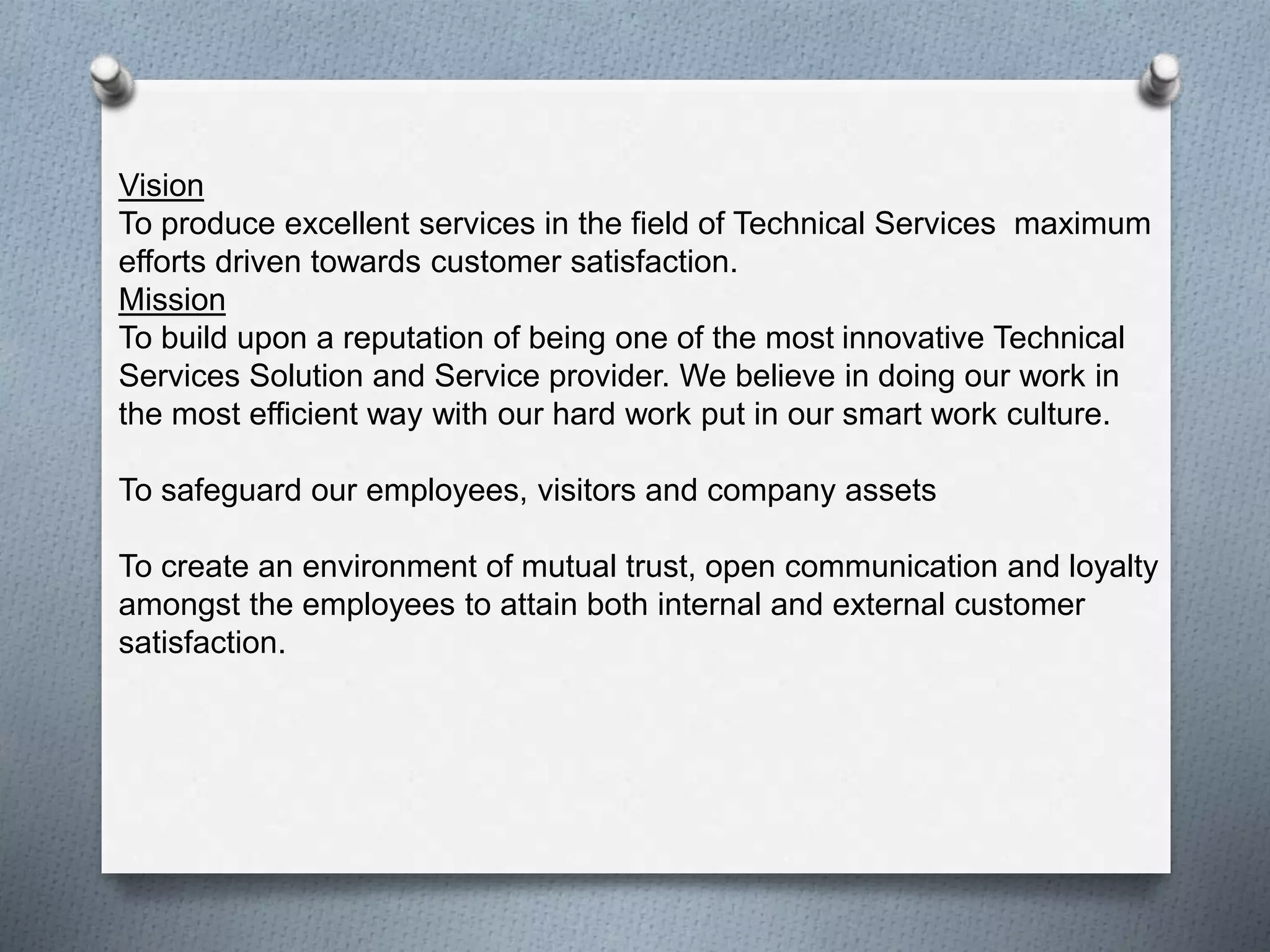 Vision
To produce excellent services in the field of Technical Services maximum
efforts driven towards customer satisfaction.
Mission
To build upon a reputation of being one of the most innovative Technical
Services Solution and Service provider. We believe in doing our work in
the most efficient way with our hard work put in our smart work culture.
To safeguard our employees, visitors and company assets
To create an environment of mutual trust, open communication and loyalty
amongst the employees to attain both internal and external customer
satisfaction.
 