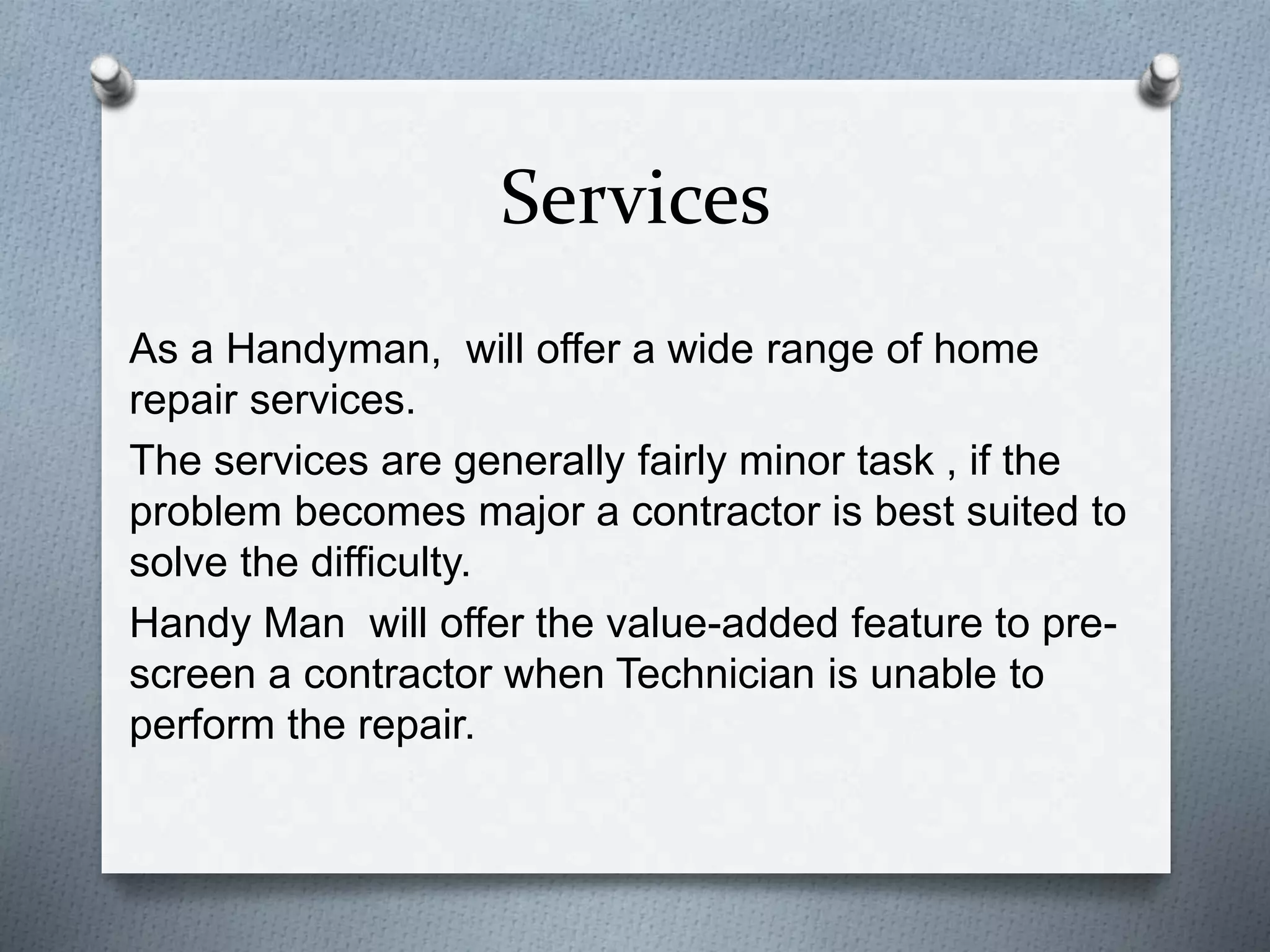 Services
As a Handyman, will offer a wide range of home
repair services.
The services are generally fairly minor task , if the
problem becomes major a contractor is best suited to
solve the difficulty.
Handy Man will offer the value-added feature to pre-
screen a contractor when Technician is unable to
perform the repair.
 