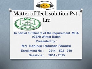 Matter of Tech solution Pvt .
Ltd
In partial fulfillment of the requirement MBA
(GEN) Winter Batch
Presented by :
Md. Habibur Rahman Shamsi
Enrollment No : 2014 – 502 - 019
Sessions : 2014 - 2015
 