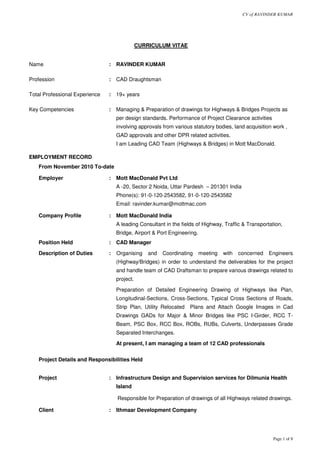 CV of RAVINDER KUMAR
Page 1 of 8
CURRICULUM VITAE
Name : RAVINDER KUMAR
Profession : CAD Draughtsman
Total Professional Experience : 19+ years
Key Competencies : Managing & Preparation of drawings for Highways & Bridges Projects as
per design standards. Performance of Project Clearance activities
involving approvals from various statutory bodies, land acquisition work ,
GAD approvals and other DPR related activities.
I am Leading CAD Team (Highways & Bridges) in Mott MacDonald.
EMPLOYMENT RECORD
From November 2010 To-date
Employer : Mott MacDonald Pvt Ltd
A -20, Sector 2 Noida, Uttar Pardesh – 201301 India
Phone(s): 91-0-120-2543582, 91-0-120-2543582
Email: ravinder.kumar@mottmac.com
Company Profile : Mott MacDonald India
A leading Consultant in the fields of Highway, Traffic & Transportation,
Bridge, Airport & Port Engineering.
Position Held : CAD Manager
Description of Duties : Organising and Coordinating meeting with concerned Engineers
(Highway/Bridges) in order to understand the deliverables for the project
and handle team of CAD Draftsman to prepare various drawings related to
project.
Preparation of Detailed Engineering Drawing of Highways like Plan,
Longitudinal-Sections, Cross-Sections, Typical Cross Sections of Roads,
Strip Plan, Utility Relocated Plans and Attach Google Images in Cad
Drawings GADs for Major & Minor Bridges like PSC I-Girder, RCC T-
Beam, PSC Box, RCC Box, ROBs, RUBs, Culverts, Underpasses Grade
Separated Interchanges.
At present, I am managing a team of 12 CAD professionals
Project Details and Responsibilities Held
Project : Infrastructure Design and Supervision services for Dilmunia Health
Island
Responsible for Preparation of drawings of all Highways related drawings.
Client : Ithmaar Development Company
 