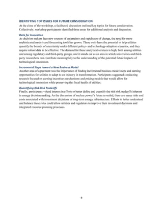 9
IDENTIFYING TOP ISSUES FOR FUTURE CONSIDERATION
At the close of the workshop, a facilitated discussion outlined key topics for future consideration.
Collectively, workshop participants identified three areas for additional analysis and discussion.
Data for Innovation
As decision makers face new sources of uncertainty and rapid rates of change, the need for more
sophisticated models and forecasting tools has grown. These tools have the potential to help utilities
quantify the bounds of uncertainty under different policy- and technology-adoption scenarios, and they
require robust data to be effective. The demand for these analytical services is high, both among utilities
and among regulatory and third-party groups, and it stands out as an area in which universities and third-
party researchers can contribute meaningfully to the understanding of the potential future impacts of
technological innovation.
Incremental Steps toward a New Business Model
Another area of agreement was the importance of finding incremental business model steps and earning
opportunities for utilities to adapt to an industry in transformation. Participants suggested conducting
research focused on earning incentives mechanisms and pricing models that would allow for
technological innovation while preserving the fiscal health of utilities.
Quantifying Risk-Risk Tradeoffs
Finally, participants voiced interest in efforts to better define and quantify the risk-risk tradeoffs inherent
in energy decision making. As the discussion of nuclear power’s future revealed, there are many risks and
costs associated with investment decisions in long-term energy infrastructure. Efforts to better understand
and balance these risks could allow utilities and regulators to improve their investment decisions and
integrated resource planning processes.
 