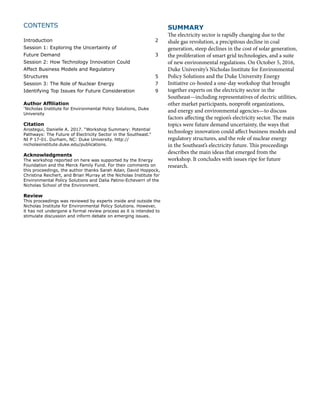 CONTENTS
	
Introduction						2
Session 1: Exploring the Uncertainty of
Future Demand						3
Session 2: How Technology Innovation Could
Affect Business Models and Regulatory
Structures						5
Session 3: The Role of Nuclear Energy 			 7
Identifying Top Issues for Future Consideration 		 9
Author Affiliation
*
Nicholas Institute for Environmental Policy Solutions, Duke
University
Citation
Arostegui, Danielle A. 2017. “Workshop Summary: Potential
Pathways: The Future of Electricity Sector in the Southeast.”
NI P 17-01. Durham, NC: Duke University. http://
nicholasinstitute.duke.edu/publications.
Acknowledgments
The workshop reported on here was supported by the Energy
Foundation and the Merck Family Fund. For their comments on
this proceedings, the author thanks Sarah Adair, David Hoppock,
Christina Reichert, and Brian Murray at the Nicholas Institute for
Environmental Policy Solutions and Dalia Patino-Echeverri of the
Nicholas School of the Environment.
Review
This proceedings was reviewed by experts inside and outside the
Nicholas Institute for Environmental Policy Solutions. However,
it has not undergone a formal review process as it is intended to
stimulate discussion and inform debate on emerging issues.
SUMMARY
The electricity sector is rapidly changing due to the
shale gas revolution, a precipitous decline in coal
generation, steep declines in the cost of solar generation,
the proliferation of smart grid technologies, and a suite
of new environmental regulations. On October 5, 2016,
Duke University’s Nicholas Institute for Environmental
Policy Solutions and the Duke University Energy
Initiative co-hosted a one-day workshop that brought
together experts on the electricity sector in the
Southeast—including representatives of electric utilities,
other market participants, nonprofit organizations,
and energy and environmental agencies—to discuss
factors affecting the region’s electricity sector. The main
topics were future demand uncertainty, the ways that
technology innovation could affect business models and
regulatory structures, and the role of nuclear energy
in the Southeast’s electricity future. This proceedings
describes the main ideas that emerged from the
workshop. It concludes with issues ripe for future
research.
 