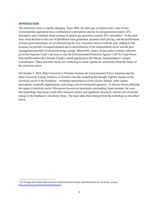 2
INTRODUCTION
The electricity sector is rapidly changing. Since 2009, the shale gas revolution and a suite of new
environmental regulations have contributed to a precipitous decline in coal generation (nearly 23%
nationally) and a similarly sharp increase in natural gas generation (nearly 45% nationally).1
At the same
time, steep declines in the cost of distributed solar generation, dynamic retail pricing, and the proliferation
of smart grid technologies are revolutionizing the way consumers interact with the grid. Adding to this
dynamic are possibly increased demand due to electrification of the transportation sector and the grid
management potential of advanced energy storage. Meanwhile, future climate policy remains unknown
given the Supreme Court’s decision to stay the Environmental Protection Agency’s (EPA) Clean Power
Plan and President-elect Donald Trump’s stated opposition to the Obama Administration’s climate
commitments. These and other forces are combining to create significant uncertainty about the future of
the electricity sector.
On October 5, 2016, Duke University’s Nicholas Institute for Environmental Policy Solutions and the
Duke University Energy Initiative co-hosted a one-day workshop that brought together experts on the
electricity sector in the Southeast—including representatives from electric utilities, other market
participants, nonprofit organizations, and energy and environmental agencies—to discuss factors affecting
the region’s electricity sector. Discussion focused on uncertainty surrounding future demand, the ways
that technology innovation could affect business models and regulatory structures, and the role of nuclear
energy in the Southeast’s electricity future. The main ideas that emerged from the workshop are described
below.
1 U.S. Energy Information Administration, Electricity Data Browser, Net Generation for all sectors, annual;
http://www.eia.gov/electricity/data/browser.
 
