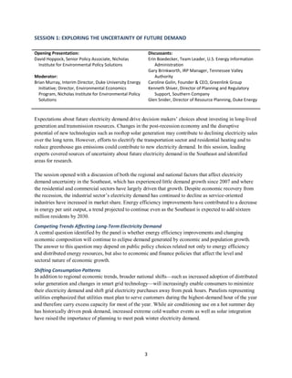 3
SESSION 1: EXPLORING THE UNCERTAINTY OF FUTURE DEMAND
Opening Presentation:
David Hoppock, Senior Policy Associate, Nicholas
Institute for Environmental Policy Solutions
Moderator:
Brian Murray, Interim Director, Duke University Energy
Initiative; Director, Environmental Economics
Program, Nicholas Institute for Environmental Policy
Solutions
Discussants:
Erin Boedecker, Team Leader, U.S. Energy Information
Administration
Gary Brinkworth, IRP Manager, Tennessee Valley
Authority
Caroline Golin, Founder & CEO, Greenlink Group
Kenneth Shiver, Director of Planning and Regulatory
Support, Southern Company
Glen Snider, Director of Resource Planning, Duke Energy
Expectations about future electricity demand drive decision makers’ choices about investing in long-lived
generation and transmission resources. Changes in the post-recession economy and the disruptive
potential of new technologies such as rooftop solar generation may contribute to declining electricity sales
over the long term. However, efforts to electrify the transportation sector and residential heating and to
reduce greenhouse gas emissions could contribute to new electricity demand. In this session, leading
experts covered sources of uncertainty about future electricity demand in the Southeast and identified
areas for research.
The session opened with a discussion of both the regional and national factors that affect electricity
demand uncertainty in the Southeast, which has experienced little demand growth since 2007 and where
the residential and commercial sectors have largely driven that growth. Despite economic recovery from
the recession, the industrial sector’s electricity demand has continued to decline as service-oriented
industries have increased in market share. Energy efficiency improvements have contributed to a decrease
in energy per unit output, a trend projected to continue even as the Southeast is expected to add sixteen
million residents by 2030.
Competing Trends Affecting Long-Term Electricity Demand
A central question identified by the panel is whether energy efficiency improvements and changing
economic composition will continue to eclipse demand generated by economic and population growth.
The answer to this question may depend on public policy choices related not only to energy efficiency
and distributed energy resources, but also to economic and finance policies that affect the level and
sectoral nature of economic growth.
Shifting Consumption Patterns
In addition to regional economic trends, broader national shifts—such as increased adoption of distributed
solar generation and changes in smart grid technology—will increasingly enable consumers to minimize
their electricity demand and shift grid electricity purchases away from peak hours. Panelists representing
utilities emphasized that utilities must plan to serve customers during the highest-demand hour of the year
and therefore carry excess capacity for most of the year. While air conditioning use on a hot summer day
has historically driven peak demand, increased extreme cold weather events as well as solar integration
have raised the importance of planning to meet peak winter electricity demand.
 