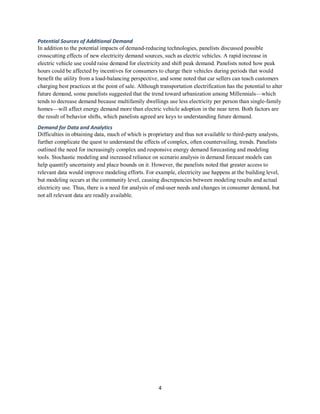 4
Potential Sources of Additional Demand
In addition to the potential impacts of demand-reducing technologies, panelists discussed possible
crosscutting effects of new electricity demand sources, such as electric vehicles. A rapid increase in
electric vehicle use could raise demand for electricity and shift peak demand. Panelists noted how peak
hours could be affected by incentives for consumers to charge their vehicles during periods that would
benefit the utility from a load-balancing perspective, and some noted that car sellers can teach customers
charging best practices at the point of sale. Although transportation electrification has the potential to alter
future demand, some panelists suggested that the trend toward urbanization among Millennials—which
tends to decrease demand because multifamily dwellings use less electricity per person than single-family
homes—will affect energy demand more than electric vehicle adoption in the near term. Both factors are
the result of behavior shifts, which panelists agreed are keys to understanding future demand.
Demand for Data and Analytics
Difficulties in obtaining data, much of which is proprietary and thus not available to third-party analysts,
further complicate the quest to understand the effects of complex, often countervailing, trends. Panelists
outlined the need for increasingly complex and responsive energy demand forecasting and modeling
tools. Stochastic modeling and increased reliance on scenario analysis in demand forecast models can
help quantify uncertainty and place bounds on it. However, the panelists noted that greater access to
relevant data would improve modeling efforts. For example, electricity use happens at the building level,
but modeling occurs at the community level, causing discrepancies between modeling results and actual
electricity use. Thus, there is a need for analysis of end-user needs and changes in consumer demand, but
not all relevant data are readily available.
 