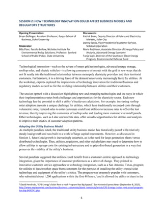5
SESSION 2: HOW TECHNOLOGY INNOVATION COULD AFFECT BUSINESS MODELS AND
REGULATORY STRUCTURES
Opening Presentation:
Bryan Bollinger, Assistant Professor, Fuqua School of
Business, Duke University
Moderator:
Billy Pizer, Faculty Fellow, Nicholas Institute for
Environmental Policy Solutions; Professor, Sanford
School of Public Policy, Duke University
Discussants:
Patrick Bean, Deputy Director of Policy and Electricity
Markets, Solar City
Danny Kassis, Vice President of Customer Service,
SCANA Corporation
Maria Robinson, Associate Director of Energy Policy and
Analysis, Advanced Energy Economy
Tanja Vujic, Director of the Southeast Clean Energy
Program, Environmental Defense Fund
Technological innovation—such as the advent of smart grid technologies, advanced energy storage,
rooftop solar, and electric vehicles—is allowing consumers to interact with the grid in new ways that do
not fit neatly into the traditional relationship between monopoly electricity providers and their territorial
customers. Furthermore, it is a driving force of the demand uncertainty increasingly faced by utilities. At
the workshop, experts explored the implications of technology innovation for traditional business and
regulatory models as well as for the evolving relationship between utilities and their customers.
The session opened with a discussion highlighting new and emerging technologies and the ways in which
their implementation creates both challenges and opportunities for the electricity sector. Each new
technology has the potential to shift a utility’s breakeven calculation. For example, increasing rooftop
solar adoption presents a unique challenge for utilities, which have traditionally recouped costs through
volumetric rates; reduced sales to solar customers could lead utilities to increase rates to offset the lost
revenue, thereby improving the economics of rooftop solar and leading more customers to install panels.
Other technologies, such as Lidar and satellite data, offer valuable opportunities for utilities and analysts
to improve their studies of customer adoption patterns.
Adapting the Utility Business Model
As multiple panelists noted, the traditional utility business model has historically paired with relatively
steady load growth and was built in a world of large capital investments. However, as discussed in
Session 1, future load growth is increasingly uncertain, as is the need for large generation plants versus
distributed technologies. Thus, utilities, regulators, and other stakeholders may need to determine how to
allow utilities to recoup costs for existing infrastructure and to price distributed generation in a way that
preserves the viability of the utility’s business.
Several panelists suggested that utilities could benefit from a customer-centric approach to technology
integration, given the importance of customer preferences as a driver of change. They pointed to
innovative customer service approaches to technology integration, such as a San Antonio, Texas, program
for utilities to lease rooftop space from customers for the purpose of installing the utility-owned solar
technology and equipment of the utility’s choice. The program was extremely popular with customers,
who submitted about 1,200 applications within the first 48 hours,2
and it allowed the utility to share in the
2 David Hendricks, “CPS Energy’s Solar Rent-a-roof Program Has Big Appeal,” San Antonio Express News (September 8, 2015),
http://www.expressnews.com/business/business_columnists/david_hendricks/article/CPS-Energy-s-solar-rent-a-roof-program-
has-big-6490747.php.
 
