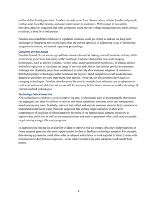 6
profits of distributed generation. Another example came from Hawaii, where utilities bundle and provide
rooftop solar, Nest thermostats, and solar water heaters to customers. With respect to non-utility
providers, panelists suggested that solar companies could provide voltage management and other services
to utilities, a benefit to both parties.
Panelists also noted that collaborative legislative solutions could go further to address the long-term
challenges of integrating new technologies than the current approach of addressing issues of technology
integration in narrow, adversarial regulatory proceedings.
Consumer-Driven Change
Panelists from different sectors agreed that customer demand is driving, and will continue to drive, shifts
in electricity generation and policy in the Southeast. Customer demand for new and emerging
technologies, such as electric vehicles, rooftop solar, and programmable thermostats, is driving utilities
and utility regulators to reevaluate the range of services and choices that utilities provide to customers.
Although low electricity prices have contributed to relatively slow customer adoption of innovative
distributed energy technologies in the Southeast, the region’s rapid population growth could increase
demand as customers relocate there from other regions. However, not all customers have access to
emerging technologies. Panelists also discussed the need to consider how infrastructure development in
rural areas without reliable Internet access will be necessary before these customers can take advantage of
Internet-enabled technologies.
Technology-Data Connection
New technologies could have a role in improving data. Technologies such as programmable thermostats
can aggregate user data for utilities to analyze and better understand customer needs and subsequently
avoid unnecessary costs. Similarly, services that collect and analyze customer data can help customers to
understand and prevent waste. Panelists suggested that utilities might capitalize on their core
competencies of investing in infrastructure by investing in the technological capacity necessary to
improve data collection as well as in communications and analysis personnel who could more accurately
target existing energy efficiency programs.
In addition to increasing the availability of data to improve end-use energy efficiency and projections of
future demand, panelists also noted opportunities for data to facilitate technology adoption. For example,
data-sharing agreements could allow solar developers and utilities to work together to identify areas with
transmission or distribution congestion—areas where incentivizing solar adoption could benefit both
parties.
 