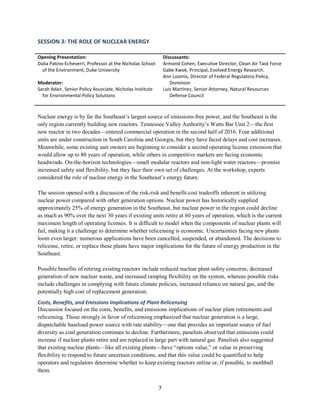 7
SESSION 3: THE ROLE OF NUCLEAR ENERGY
Opening Presentation:
Dalia Patino-Echeverri, Professor at the Nicholas School
of the Environment, Duke University
Moderator:
Sarah Adair, Senior Policy Associate, Nicholas Institute
for Environmental Policy Solutions
Discussants:
Armond Cohen, Executive Director, Clean Air Task Force
Gabe Kwok, Principal, Evolved Energy Research.
Ann Loomis, Director of Federal Regulatory Policy,
Dominion
Luis Martinez, Senior Attorney, Natural Resources
Defense Council
Nuclear energy is by far the Southeast’s largest source of emissions-free power, and the Southeast is the
only region currently building new reactors. Tennessee Valley Authority’s Watts Bar Unit 2—the first
new reactor in two decades—entered commercial operation in the second half of 2016. Four additional
units are under construction in South Carolina and Georgia, but they have faced delays and cost increases.
Meanwhile, some existing unit owners are beginning to consider a second operating license extension that
would allow up to 80 years of operation, while others in competitive markets are facing economic
headwinds. On-the-horizon technologies—small modular reactors and non-light water reactors—promise
increased safety and flexibility, but they face their own set of challenges. At the workshop, experts
considered the role of nuclear energy in the Southeast’s energy future.
The session opened with a discussion of the risk-risk and benefit-cost tradeoffs inherent in utilizing
nuclear power compared with other generation options. Nuclear power has historically supplied
approximately 25% of energy generation in the Southeast, but nuclear power in the region could decline
as much as 90% over the next 30 years if existing units retire at 60 years of operation, which is the current
maximum length of operating licenses. It is difficult to model when the components of nuclear plants will
fail, making it a challenge to determine whether relicensing is economic. Uncertainties facing new plants
loom even larger: numerous applications have been cancelled, suspended, or abandoned. The decisions to
relicense, retire, or replace these plants have major implications for the future of energy production in the
Southeast.
Possible benefits of retiring existing reactors include reduced nuclear plant safety concerns, decreased
generation of new nuclear waste, and increased ramping flexibility on the system, whereas possible risks
include challenges in complying with future climate policies, increased reliance on natural gas, and the
potentially high cost of replacement generation.
Costs, Benefits, and Emissions Implications of Plant Relicensing
Discussion focused on the costs, benefits, and emissions implications of nuclear plant retirements and
relicensing. Those strongly in favor of relicensing emphasized that nuclear generation is a large,
dispatchable baseload power source with rate stability—one that provides an important source of fuel
diversity as coal generation continues to decline. Furthermore, panelists observed that emissions could
increase if nuclear plants retire and are replaced in large part with natural gas. Panelists also suggested
that existing nuclear plants—like all existing plants—have “options value,” or value in preserving
flexibility to respond to future uncertain conditions, and that this value could be quantified to help
operators and regulators determine whether to keep existing reactors online or, if possible, to mothball
them.
 