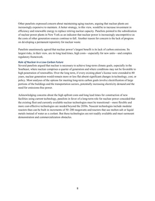8
Other panelists expressed concern about maintaining aging reactors, arguing that nuclear plants are
increasingly expensive to maintain. A better strategy, in this view, would be to increase investment in
efficiency and renewable energy to replace retiring nuclear capacity. Panelists pointed to the subsidization
of nuclear power plants in New York as an indicator that nuclear power is increasingly uncompetitive as
the costs of other generation sources continue to fall. Another reason for concern is the lack of progress
on developing a permanent repository for nuclear waste.
Panelists unanimously agreed that nuclear power’s largest benefit is its lack of carbon emissions. Its
largest risks, in their view, are its long lead times, high costs—especially for new units—and complex
regulatory framework.
Role of Nuclear in a Low-Carbon Future
Several panelists argued that nuclear is necessary to achieve long-term climate goals, especially in the
Southeast, where nuclear comprises a quarter of generation and where conditions may not be favorable to
high penetration of renewables. Over the long term, if every existing plant’s license were extended to 80
years, nuclear generation would remain more or less flat absent significant changes in technology, cost, or
policy. Most analyses of the options for meeting long-term carbon goals involve electrification of large
portions of the buildings and the transportation sectors, potentially increasing electricity demand and the
need for emissions-free power.
Acknowledging concerns about the high upfront costs and long lead times for construction of new
facilities using current technology, panelists in favor of a long-term role for nuclear power conceded that
the existing fleet and currently available nuclear technologies must be transitional—more flexible and
more cost-effective technologies are needed beyond the 2030s. Nascent technologies include modular
reactors than can be built in increments of 50–200 megawatts and reactors that use molten salt or liquid
metals instead of water as a coolant. But these technologies are not readily available and must surmount
demonstration and commercialization obstacles.
 