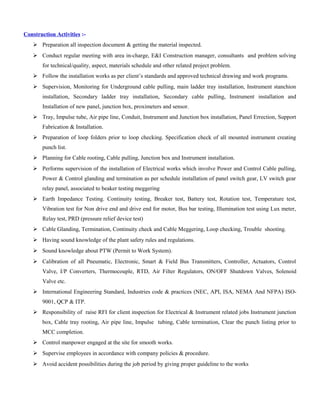 Construction Activities :-
 Preparation all inspection document & getting the material inspected.
 Conduct regular meeting with area in-charge, E&I Construction manager, consultants and problem solving
for technical/quality, aspect, materials schedule and other related project problem.
 Follow the installation works as per client’s standards and approved technical drawing and work programs.
 Supervision, Monitoring for Underground cable pulling, main ladder tray installation, Instrument stanchion
installation, Secondary ladder tray installation, Secondary cable pulling, Instrument installation and
Installation of new panel, junction box, proximeters and sensor.
 Tray, Impulse tube, Air pipe line, Conduit, Instrument and Junction box installation, Panel Errection, Support
Fabrication & Installation.
 Preparation of loop folders prior to loop checking. Specification check of all mounted instrument creating
punch list.
 Planning for Cable rooting, Cable pulling, Junction box and Instrument installation.
 Performs supervision of the installation of Electrical works which involve Power and Control Cable pulling,
Power & Control glanding and termination as per schedule installation of panel switch gear, LV switch gear
relay panel, associated to beaker testing meggering
 Earth Impedance Testing. Continuity testing, Breaker test, Battery test, Rotation test, Temperature test,
Vibration test for Non drive end and drive end for motor, Bus bar testing, Illumination test using Lux meter,
Relay test, PRD (pressure relief device test)
 Cable Glanding, Termination, Continuity check and Cable Meggering, Loop checking, Trouble shooting.
 Having sound knowledge of the plant safety rules and regulations.
 Sound knowledge about PTW (Permit to Work System).
 Calibration of all Pneumatic, Electronic, Smart & Field Bus Transmitters, Controller, Actuators, Control
Valve, I/P Converters, Thermocouple, RTD, Air Filter Regulators, ON/OFF Shutdown Valves, Solenoid
Valve etc.
 International Engineering Standard, Industries code & practices (NEC, API, ISA, NEMA And NFPA) ISO-
9001, QCP & ITP.
 Responsibility of raise RFI for client inspection for Electrical & Instrument related jobs Instrument junction
box, Cable tray rooting, Air pipe line, Impulse tubing, Cable termination, Clear the punch listing prior to
MCC completion.
 Control manpower engaged at the site for smooth works.
 Supervise employees in accordance with company policies & procedure.
 Avoid accident possibilities during the job period by giving proper guideline to the works
 
