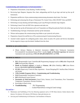 Commissioning and maintenance in Instrumentation :-
 Preparation of documents, Loop checking, Trouble shooting.
 Reviewing logic Diagram, Sequence flow chart, safeguarding and fire & gas logic and start up line up all
Instruments.
 Preparation and Review of pre-commissioning/commissioning documents check sheet, Test sheet.
 Performing and witnessing the all type of Instrument TX, Control Valve, ESD, ON/OFF Valve and MOV.
 Performing in Loop checking and fault finding as per Loop Wiring & schematic logic diagram.
 Performing Control Valve & ESD Valve operation and stoke test.
 Start up time line up the all Instrument and Level Transmitter are filling the particular fluid in the tubing.
 Troubleshooting of all type of Instrument and line up the Instrument.
 Witness and acceptance the commissioning loop folders as per system & sub system.
 Preparation of punch list and Review of Pre-commissioning & Commissioning Dossiers.
 Assisted vendor engineer for configuring points values, alarm set point, H/L points and Service description
for the respective loops as per the details/ feedback from the client.
TECHNICAL QUALIFICATION:
 Obtain Advance Diploma in Industrial Automation (ADIA) from Technocrat Automation
Pvt.Limited(IAO Accredited),Chennai.With 5 months hands on Practical experience in Industrial
Automation tools specializing in PLC,SCADA,DCS,P&FI,PAC and VFD.
TECHNICAL SKILLS
 PLC (Programmable Logic Controllers) & Programming languages such as LD(Ladder Diagram) &
FBD (Functional Bloc diagram)
 Hands on Practical exposure in brands as Siemens, AB (Allen Bradely), ABB (Asea Brown
Boveri), GE-FANUC,KEYENCE,OMRON
 SCADA (Supervisory Control & Data Aquisition) – Screen Designing,PLC interface,Data Collection
and storage
 VFD (Variable Frequency Drive) – Commissioning and Troubleshooting
 PAC(Programmable Automation Controller)
 DCS (Distributed Control System)
 Pneumatics & Field Instruments (Cntrol Valve, Sensors, Level Transmitters, Flow Transmitters,
Temperature Transmitters, Pressure Switches)
 Knowledge in Panel wiring
 Troubleshooting - PLC Programming
- Control Panel (Power wiring & Cotrol wiring)
Fire and Gas :-
 Maintenance and Faultfinding of Fire Gas Detecting equipment such as UV/IR flame detector, Smoke detector, Heat
detector, Fire detector, LEL detector, H2S Detector, Open path detectors etc.
 Servicing and Troubleshooting of all Detectors, Card Installation of Detector.
 