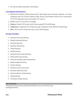  Fire and Gas analyzer Instrument, Loop checking.
Test Equipment and Instrument :-
 Multifunction Calibrator, Decade Resistance Box, Dead Weight Tester, Pneumatic, Hydraulic, mA Source,
Temperature bath, Tk3, Pressure Calibrator (Fluke, Druck) Loop Calibrator (Fluke & GE), Communicator:-
275/375/475, Open path test kit, Gas Cylinder, U/V Torch etc.
 Level:- Level TX, Level switch, Level gauge.
 Pressure:- Pressure TX, Pressure switch, Pressure gauge DP TX and DP gauge.
 Temperature:- Temperature TX, Temperature gauge, Temperature switch, RTD and Thermocouple.
 Flow:- Flow TX, Flow switch, Flow meter, Vortex, Electromagnetic.
Drawing Knowledge :-
• Instrument Point layout drawing.
• Piping & Instrument Drawing.
• Instrument data sheet.
• Instrument loop drawing.
• Vendor document.
• Interlock drawing
• Instrument process hook-up drawing.
• Cable tranches layout drawing
• Primary & Secondary cable rooting drawing.
• Piping arrangement drawing.
• Isometric drawing.
• Instrument material system sheet.
• Instrument specification sheet.
• Electrical cable tray rooting drawing
• Lighting drawing
• Termination schedule drawing
DECLARATION
I hereby declare that the above particulars furnished by me are true to the best of my
knowledge and belief.
Date : Mohammad Mintu
 