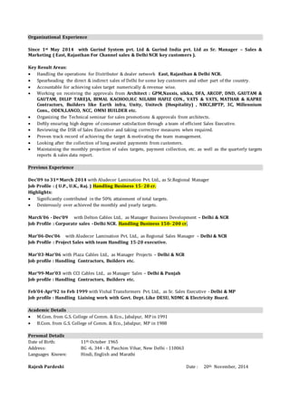 Organizational Experience 
Since 1st May 2014 with Gurind System pvt. Ltd & Gurind India pvt. Ltd as Sr. Manager – Sales & 
Marketing ( East, Rajasthan For Channel sales & Delhi NCR key customers ). 
Key Result Areas: 
 Handling the operations for Distributor & dealer network East, Rajasthan & Delhi NCR. 
 Spearheading the direct & indirect sales of Delhi for some key customers and other part of the country. 
 Accountable for achieving sales target numerically & revenue wise. 
 Working on receiving the approvals from Architect : GPM,Naxsis, sikka, DFA, ARCOP, DND, GAUTAM & 
GAUTAM, DILIP TAREJA, BIMAL KACHOO,H.C NILABH HAFIZ CON., VATS & VATS, MATHAR & KAPRE 
Contractors, Builders like Earth infra, Unity, Unitech (Hospitality) , NBCC,BPTP, 3C, Millennium 
Cons., ODEN,LANCO, NCC, OMNI BUILDER etc. 
 Organizing the Technical seminar for sales promotions & approvals from architects. 
 Deftly ensuring high degree of consumer satisfaction through a team of efficient Sales Executive. 
 Reviewing the DSR of Sales Executive and taking corrective measures when required. 
 Proven track record of achieving the target & motivating the team management. 
 Looking after the collection of long awaited payments from customers. 
 Maintaining the monthly projection of sales targets, payment collection, etc. as well as the quarterly targets 
reports & sales data report. 
Previous Experience 
Dec’09 to 31st March 2014 with Aludecor Lamination Pvt. Ltd., as Sr.Regional Manager 
Job Profile : ( U.P., U.K., Raj. ) Handling Business 15- 20 cr. 
Highlights: 
 Significantly contributed in the 50% attainment of total targets. 
 Dexterously over achieved the monthly and yearly targets. 
March’06 - Dec’09 with Delton Cables Ltd., as Manager Business Development – Delhi & NCR 
Job Profile : Corporate sales –Delhi NCR. Handling Business 150- 200 cr. 
Mar’06-Dec’06 with Aludecor Lamination Pvt. Ltd., as Regional Sales Manager – Delhi & NCR 
Job Profile : Project Sales with team Handling 15-20 executive. 
Mar’03-Mar’06 with Plaza Cables Ltd., as Manager Projects – Delhi & NCR 
Job profile : Handling Contractors, Builders etc. 
Mar’99-Mar’03 with CCI Cables Ltd., as Manager Sales – Delhi & Punjab 
Job profile : Handling Contractors, Builders etc. 
Feb’04-Apr’92 to Feb 1999 with Vishal Transformers Pvt. Ltd., as Sr. Sales Executive - Delhi & MP 
Job profile : Handling Liaising work with Govt. Dept. Like DESU, NDMC & Electricity Board. 
Academic Details 
 M.Com. from G.S. College of Comm. & Eco., Jabalpur, MP in 1991 
 B.Com. from G.S. College of Comm. & Eco., Jabalpur, MP in 1988 
Personal Details 
Date of Birth: 11th October 1965 
Address: BG -6, 344 - B, Paschim Vihar, New Delhi - 110063 
Languages Known: Hindi, English and Marathi 
Rajesh Pardeshi Date : 20th November, 2014 
 