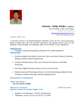 Abobaker Alsidig Babiker, Sudanese
Ras Al Kamiah, United Arab Emirates
Mobile +971 526118870
Eng.abobakeralsidig@hotmail.com
Valid UAE Driving License
CAREER OBJECTIVE
A controller position in the Medical/Hospital/ Healthcare sectors for the overall maintenance,
quality assurance and control for electrical, mechanical, and imaging systems where my rich
experience, deep knowledge and outstanding skills can be beneficial to your organization.
CAREER goal
• Working in repairing andapplying maintenance for medical equipment
Technical Skills
• Good knowledge of principles of electronics, Micro-controller,Computer, Chemical,
Biology, medicine, Health & Engineering.
• Computer:Matlab, Pspice. VHDL, Java, Windows XP, Windows 7, MS-Office,
Photoshop.
• Electronics: Digital Electronics, Electric circuits, PLC & controls.
• Medical: Anatomy & Physiology, Infection Control& Microbiology, Dialysis & Water
Treatment, Flexible Endoscopes, Medical Imaging Systems.
EMPLOYMENT EXPERIENCE
Year’s experience :-
Six years and five months
Maintenance Technician Feb2012 to present
Almazroui medical & Chemical Supplies, UAE
• Installation and maintenance of devices and laboratory
• Maintenance devices ICU & X-ray & CCU & CSSD
 