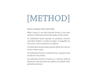 [METHOD]
BUILD	
  A	
  BRAND	
  THAT	
  MATTERS
What	
   counts	
   is	
   not	
  how	
   big	
   the	
   brand	
   is,	
   but	
   how	
  
much	
  of	
  a	
  difference	
  the	
  brand	
  makes	
  in	
  the	
  world.
An	
   inEluential	
   brand	
   spreads	
   its	
   products	
   services	
  
and	
  ideas	
  further;	
  it	
  endures	
  longer;	
  it	
  magniEies	
  its	
  
successes;	
  and	
  it	
  minimizes	
  its	
  failures.
An	
  inEluential	
  brand	
  makes	
  people	
  think,	
  feel	
  and	
  act	
  
in	
  new,	
  better	
  ways.	
  	
  
An	
  inEluential	
  brand	
  is	
  motivated	
  by	
  a	
  purpose	
  that	
  
stands	
  the	
  test	
  of	
  time.	
  
An	
   inEluential	
  brand	
  is	
  based	
  on	
  a	
  relevant	
  cultural	
  
behaviour	
  that	
  the	
  band	
  can	
  address	
  on	
  behalf	
  of	
  the	
  
potential	
  customer.	
  
 