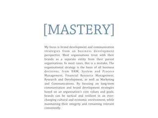 [MASTERY]
My	
  focus	
  is	
  brand	
  development	
  and	
  communication	
  
strategies	
   from	
   an	
   business	
   development	
  
perspective.	
   Most	
   organisations	
   treat	
   with	
   their	
  
brands	
   as	
   a	
   separate	
   entity	
   from	
   their	
   parent	
  
organisations.	
   In	
   most	
  cases,	
   this	
  is	
  a	
  mistake.	
  The	
  
organisational	
   strategy	
   is	
   the	
   basis	
   of	
   all	
   business	
  
decisions,	
   from	
   HRM,	
   System	
   and	
   Process	
  
Management,	
   Financial	
   Resource	
   Management,	
  
Research	
   and	
   Development,	
   as	
   well	
   as	
   Marketing	
  
and	
   Communications.	
   By	
   focusing	
   on	
   long-­‐term	
  
communication	
   and	
   brand	
   development	
   strategies	
  
based	
   on	
   an	
   organisation’s	
   core	
   values	
   and	
   goals,	
  
brands	
   can	
   be	
   tactical	
   and	
   resilient	
   in	
   an	
   ever-­‐
changing	
  cultural	
  and	
  economic	
  environment,	
  while	
  
maintaining	
   their	
   integrity	
   and	
   remaining	
   relevant	
  
consistently.	
  
 
