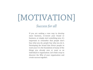 If	
   you	
   are	
   seeking	
   a	
   new	
   way	
   to	
   develop	
  
more	
   business,	
   re-­‐invent	
   your	
   brand	
   or	
  
business,	
  or	
  simply	
  start	
  something	
  new,	
  it’s	
  
important	
   to	
   remember	
   that	
   people	
   don't	
  
buy	
  what	
  you	
  do;	
  people	
  buy	
  why	
  you	
  do	
  it.	
  	
  
Developing	
   the	
  brand	
   that	
   drives	
   people	
   to	
  
want	
  your	
  it	
  is	
  the	
  foundation	
  of	
  many	
  of	
  the	
  
things	
   you	
   already	
   own	
   or	
   want	
   as	
   an	
  
individual	
  or	
  organisation.	
  Let’s	
  Eind	
  a	
  way	
  to	
  
discover	
   the	
   Why	
   of	
   your	
   organisation	
   and	
  
create	
  success	
  together.
[MOTIVATION]
Success for all
 