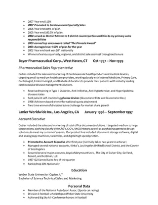  2007 Year end113%
 2007 Promoted to CardiovascularSpecialtySales
 2006 Year end104% of plan
 2005 Year end100.5% of plan
 2004 served as District Mentor to 9 district counterpartsin additiontomy primary sales
responsibilities
 2003 earned top sales awardcalled“The PinnacleAward”
 2003 Averagedover 150% of plan for the year
 2002 Year endrank was10th
nationally
 Winnerof variousquarterly,regional,and districtsalescontestthroughouttenure
Bayer Pharmaceutical Corp., West Haven, CT Oct 1997 – Nov1999
PharmaceuticalSalesRepresentative
Dutiesincludedthe salesandmarketingof Cardiovascularhealthproductsandmedical devices,
targetingsmall to mediumhealthcare providers,workingcloselywithInternal Medicine,PrimaryCare,
Cardiologist,Endocrinologist,andDiabetesEducatorstoprovide theirpatientswithindustryleading
cardiovasculardisease managementsolutions.
 ReceivedtraininginType IIDiabetes,Anti-Infective,Anti-Hypertensive,andHyperlipidemia
disease states
 Soldpatientself-monitoringglucosedevices (GlucometerElite andGlucometerDex)
 1998 AchieverAwardwinnerfornational quotaattainment
 Two time winnerof divisional saleschallenge formarketshare growth
Lanier Worldwide Inc., Los Angeles, CA January 1996 – September1997
AccountExecutive
Dutiesincludedthe salesandmarketingof total office documentsolutions. Itargetedmediumtolarge
corporations,workingcloselywithCFO’s,CIO’s,MISDirectorsaswell aspurchasingagentsto design
solutionstomeetmycustomer’sneeds. Ourproductline included:documentstorage software,digital
and analogcopymachines,facsimiles,anddigitalhighspeedprinters.
 Promotedto Account Executive afterfirstyear(normallytakestwoyearstoachieve)
 Managed several national accounts,Kinko’s,LosAngelesUnifiedSchool District,andthe County
of LosAngeles
 Securedseveral majoraccounts,LoyolaMarymountUniv.,The City of CulverCity,Gelfand,
Renert,andFeldman,LLC.
 1997 Q2 EarnedSalesRepof the quarter
 Rankedtop20% Nationally
Education
Weber State University- Ogden, UT
Bachelor of Science Technical Sales and Marketing
Personal Data
 Memberof the National AutoSportAssoc.(Sportscar racing)
 Division1football scholarshipatWeberState University
 AchievedBigSkyAll-Conference honorsinfootball
 