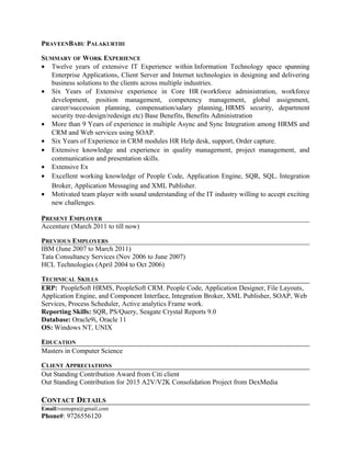 PRAVEENBABU PALAKURTHI
SUMMARY OF WORK EXPERIENCE
• Twelve years of extensive IT Experience within Information Technology space spanning
Enterprise Applications, Client Server and Internet technologies in designing and delivering
business solutions to the clients across multiple industries.
• Six Years of Extensive experience in Core HR (workforce administration, workforce
development, position management, competency management, global assignment,
career/succession planning, compensation/salary planning, HRMS security, department
security tree-design/redesign etc) Base Benefits, Benefits Administration
• More than 9 Years of experience in multiple Async and Sync Integration among HRMS and
CRM and Web services using SOAP.
• Six Years of Experience in CRM modules HR Help desk, support, Order capture.
• Extensive knowledge and experience in quality management, project management, and
communication and presentation skills.
• Extensive Ex
• Excellent working knowledge of People Code, Application Engine, SQR, SQL. Integration
Broker, Application Messaging and XML Publisher.
• Motivated team player with sound understanding of the IT industry willing to accept exciting
new challenges.
PRESENT EMPLOYER
Accenture (March 2011 to till now)
PREVIOUS EMPLOYERS
IBM (June 2007 to March 2011)
Tata Consultancy Services (Nov 2006 to June 2007)
HCL Technologies (April 2004 to Oct 2006)
TECHNICAL SKILLS
ERP: PeopleSoft HRMS, PeopleSoft CRM. People Code, Application Designer, File Layouts,
Application Engine, and Component Interface, Integration Broker, XML Publisher, SOAP, Web
Services, Process Scheduler, Active analytics Frame work.
Reporting Skills: SQR, PS/Query, Seagate Crystal Reports 9.0
Database: Oracle9i, Oracle 11
OS: Windows NT, UNIX
EDUCATION
Masters in Computer Science
CLIENT APPRECIATIONS
Out Standing Contribution Award from Citi client
Out Standing Contribution for 2015 A2V/V2K Consolidation Project from DexMedia
CONTACT DETAILS
Email:veenupra@gmail.com
Phone#: 9726556120
 