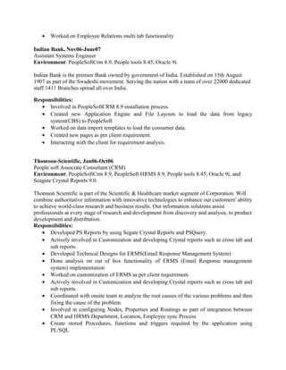 • Worked on Employee Relations multi tab functionality
Indian Bank, Nov06-June07
Assistant Systems Engineer
Environment: PeopleSoftCrm 8.9, People tools 8.45, Oracle 9i.
Indian Bank is the premier Bank owned by government of India. Established on 15th August
1907 as part of the Swadeshi movement. Serving the nation with a team of over 22000 dedicated
staff.1411 Branches spread all over India.
Responsibilities:
• Involved in PeopleSoftCRM 8.9 installation process.
• Created new Application Engine and File Layouts to load the data from legacy
system(CBS) to PeopleSoft
• Worked on data import templates to load the consumer data.
• Created new pages as per client requirement.
• Interacting with the client for requirement analysis.
Thomson-Scientific, Jan06-Oct06
People soft Associate Consultant (CRM)
Environment: PeopleSoftCrm 8.9, PeopleSoft HRMS 8.9, People tools 8.45, Oracle 9i, and
Seagate Crystal Reports 9.0.
Thomson Scientific is part of the Scientific & Healthcare market segment of Corporation. Will
combine authoritative information with innovative technologies to enhance our customers' ability
to achieve world-class research and business results. Our information solutions assist
professionals at every stage of research and development from discovery and analysis, to product
development and distribution.
Responsibilities:
• Developed PS Reports by using Segate Crystal Reports and PSQuery.
• Actively involved in Customization and developing Crystal reports such as cross tab and
sub reports.
• Developed Technical Designs for ERMS(Email Response Management System)
• Done analysis on out of box functionality of ERMS (Email Response management
system) implementation
• Worked on customization of ERMS as per client requirement.
• Actively involved in Customization and developing Crystal reports such as cross tab and
sub reports.
• Coordinated with onsite team to analyze the root causes of the various problems and then
fixing the cause of the problem.
• Involved in configuring Nodes, Properties and Routings as part of integration between
CRM and HRMS Department, Location, Employee sync Process
• Create stored Procedures, functions and triggers required by the application using
PL/SQL
 