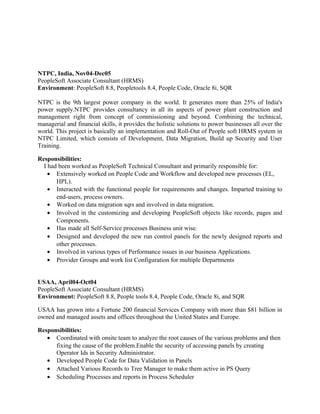 NTPC, India, Nov04-Dec05
PeopleSoft Associate Consultant (HRMS)
Environment: PeopleSoft 8.8, Peopletools 8.4, People Code, Oracle 8i, SQR
NTPC is the 9th largest power company in the world. It generates more than 25% of India's
power supply.NTPC provides consultancy in all its aspects of power plant construction and
management right from concept of commissioning and beyond. Combining the technical,
managerial and financial skills, it provides the holistic solutions to power businesses all over the
world. This project is basically an implementation and Roll-Out of People soft HRMS system in
NTPC Limited, which consists of Development, Data Migration, Build up Security and User
Training.
Responsibilities:
I had been worked as PeopleSoft Technical Consultant and primarily responsible for:
• Extensively worked on People Code and Workflow and developed new processes (EL,
HPL).
• Interacted with the functional people for requirements and changes. Imparted training to
end-users, process owners.
• Worked on data migration sqrs and involved in data migration.
• Involved in the customizing and developing PeopleSoft objects like records, pages and
Components.
• Has made all Self-Service processes Business unit wise.
• Designed and developed the new run control panels for the newly designed reports and
other processes.
• Involved in various types of Performance issues in our business Applications.
• Provider Groups and work list Configuration for multiple Departments
USAA, April04-Oct04
PeopleSoft Associate Consultant (HRMS)
Environment: PeopleSoft 8.8, People tools 8.4, People Code, Oracle 8i, and SQR
USAA has grown into a Fortune 200 financial Services Company with more than $81 billion in
owned and managed assets and offices throughout the United States and Europe.
Responsibilities:
• Coordinated with onsite team to analyze the root causes of the various problems and then
fixing the cause of the problem.Enable the security of accessing panels by creating
Operator Ids in Security Administrator.
• Developed People Code for Data Validation in Panels
• Attached Various Records to Tree Manager to make them active in PS Query
• Scheduling Processes and reports in Process Scheduler
 