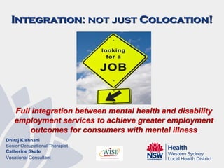 Integration: not just Colocation!
Full integration between mental health and disability
employment services to achieve greater employment
outcomes for consumers with mental illness
Dhiraj Kishnani
Senior Occupational Therapist
Catherine Skate
Vocational Consultant
 