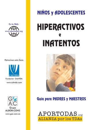 NIÑOS y ADOLESCENTES

                        HIPERACTIVOS
   c
    En la Web:


www.aportodas.org

                                    e
                           INATENTOS
Patrocinan esta Guía:




 Fundación CALVIDA

  www.calvida.com




   G                    Guía para PADRES y MAESTROS
   AC
   Grupo
ALBOR-COHS
 www.gac.com.es
                        APORTODAS .org
                        ALIANZA por los TDAs
 