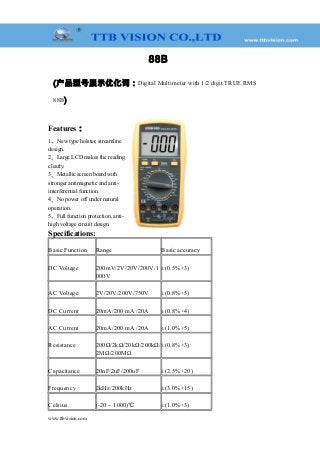 88B
(产品型号展示优化词：Digital Multimeter with 1/2 digit TRUE RMS
88B)
Features：
1、New type holster, streamline
design.
2、Large LCD makes the reading
clearly.
3、Metallic screen board with
stronger antimagnetic and anti-
interferential function.
4、No power off under natural
operation.
5、Full function protection, anti-
high voltage circuit design.
Specifications:
Basic Function Range Basic accuracy
DC Voltage 200mV/2V/20V/200V/1
000V
±(0.5%+3)
AC Voltage 2V/20V/200V/750V ±(0.8%+5)
DC Current 20mA/200 mA /20A ±(0.8%+4)
AC Current 20mA/200 mA /20A ±(1.0%+5)
Resistance 200Ω/2kΩ/20kΩ/200kΩ/
2MΩ/200MΩ
±(0.8%+3)
Capacitance 20nF/2uF/200uF ±(2.5%+20)
Frequency 2kHz/200kHz ±(3.0%+15)
Celsius (-20 ~ 1000)℃ ±(1.0%+3)
www.ttbvision.com
 