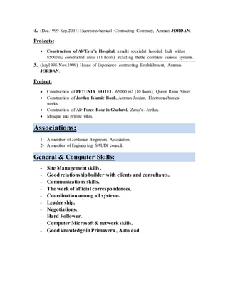 4. (Dec.1999-Sep.2001) Electromechanical Contracting Company, Amman-JORDAN.
Projects:
 Construction of Al-'Esra'a Hospital, a multi specialist hospital, built within
85000m2 constructed areas (11 floors) including thethe complete various systems.
5. (July1998-Nov.1999) House of Experience contracting Establishment, Amman-
JORDAN.
Project:
 Construction of PETUNIA HOTEL, 65000 m2 (10 floors), Queen Rania Street.
 Construction of Jordan Islamic Bank, Amman-Jordan, Electromechanical
works.
 Construction of Air Force Base in Ghabawi, Zarqa'a- Jordan.
 Mosque and private villas.
Associations:
1- A member of Jordanian Engineers Association.
2- A member of Engineering SAUDI council.
Courses , General & Computer Skills:
- PMP knowledge ( Training Course attending 40 hours ).
- V.Goodknowledge in Engineering Designofmechanicalsystems.
- Computer Microsoft& network skills.
- Moderate Knowledge in Primavera , Auto cadsystems.
- Site Managementskills .
- Planning and scheduling skills.
- Goodrelationship builder with clients and consultants.
- Communications skills.
- The work of official correspondences.
- Coordination among all systems.
- Leader ship.
- Decisionmaker.
- Negotiations.
- Hard Follower.
 