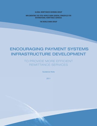 Global Remittances Working Group
IMPLEMENTING THE CPSS–World Bank GENERAL PRINCIPLES FOR
INTERNATIONAL REMITTANCE SERVICES
THE WORLD BANK GROUP
Encouraging Payment Systems
Infrastructure Development
to Provide More Efficient
Remittance Services
Guidance Note
2011
 