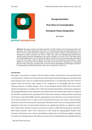Ben Duke Political Perspectives 2014, volume 8, Issue 2 (2), 1-23 
1 
Abstract: This paper intends to provide pragmatic, durable solutions, for the Europeanisation and European Union (EU) integration processes, to be maintained during the global financial crisis. There will be critical theoretical analysis of the policy transfer aspects of Europeanisation e.g. immigration policies (Lavanex and UcArer, 2004: 417). (See also administrative performance, cohesion policy, financial management and control, Bachtler et al, 2014: 744). This paper posits that the global financial crisis is ongoing, the effects of which have not yet fully manifest themselves in the EU. This paper seeks to inform the reader of the socio-historical causal factors, which influence how the nature of EU relations with non-EU countries have changed, due to the global financial crisis. The paper concludes with a critical overview, identifying new challenges and threats to Europeanisation and EU integration, which have emerged due to the crisis. 
Introduction 
This paper is presented in 6 sections. The first section provides critical theory of the potential threat ‘critical junctures’ could have on Europeanisation and European Union (EU) integration, especially during future financial crises. Issues to consider include, should there be a re-positioning of the ethos of the EU project. Section two focusses upon ‘quality of life’, compared to its relationship with more formal, statistical measures of societal progress, such as Gross Domestic Product (GDP). The second section explores the importance of ‘quality of life’, when discussing Europeanisation and European integration, during the global financial crisis. Section two will identify which actors decide, which aspects of ‘quality of life’ should be considered, when evaluating the EU. Section three considers welfare provision, introducing the European social model (ESM), critically appraising key issues which have arisen during the financial crisis. Critical questions such as, what are the socio-political-economic costs of basic social protection; should the current level of provision be maintained; what affect would it have on Europeanisation and EU integration, if the value of social transfer payments were significantly reduced; are explored in section three. Section three examines Germany’s pivotal role in Europe, as effectively the guarantor of European wide welfare provision. There will be discussion on how during the ongoing global financial crisis, Germany’s role becomes more critical in providing the cohesive glue to bind Europe together, alongside the impetus for Europeanisation. The political economic tools of ordoliberalism and Outright Monetary 
Europeanisation: 
New Ways to Conceptualise 
European Union Integration 
Ben Duke* 
*Ben Duke: Keele University  