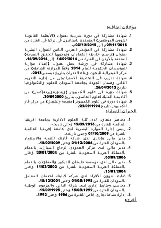 ‫مؤهلت‬:‫إضافية‬
1.‫شهادة‬‫مشاركة‬‫في‬‫دورة‬‫تدريبية‬‫بعنوان‬)‫النظمة‬‫القانونية‬
‫لشؤون‬(‫المنعقدة‬ ‫الموظفين‬‫باستانبول‬‫في‬‫تركيا‬‫في‬‫الفترة‬‫من‬
29/11/2015‫م‬‫إلى‬03/12/2015.‫م‬
2.‫شهادة‬‫مشاركة‬‫في‬‫المؤتمر‬‫العربي‬‫الثامن‬‫للموارد‬‫البشرية‬
‫بعنوان‬)‫ترسيم‬‫خارطة‬‫الكفاءات‬‫وتوجيهها‬‫لتحقيق‬(‫النمذجة‬
‫المنعقد‬‫بالردن‬‫في‬‫الفترة‬‫من‬14/09/2014‫إلى‬18/09/2014.
3.‫شهادة‬‫مشاركة‬‫في‬‫ورشة‬‫عمل‬‫بعنوان‬)‫إعداد‬‫موازنة‬
‫للمؤسسات‬‫الحكومية‬‫للعام‬2014‫وفقا‬‫للموازنة‬(‫من‬ ‫الشاملة‬
‫مركز‬‫الفيدرالية‬‫للبحوث‬‫وبناء‬‫القدرات‬‫بتاريخ‬‫ديسمبر‬2013.
4.‫شهادة‬‫تدريب‬‫في‬‫التخطيط‬‫الستراتيجي‬‫من‬‫إدارة‬‫التقويم‬
‫الذاتي‬‫وضمان‬‫الجودة‬‫بجامعة‬‫السودان‬‫للعلوم‬‫والتكنولوجيا‬
‫بتاريخ‬26/04/2012.
5.‫شهادة‬‫دورة‬‫في‬‫علوم‬‫الكمبيوتر‬( + + )‫من‬ ‫إكسل‬ ‫ويرد‬ ‫ويندوز‬
‫أكاديمية‬‫المليك‬‫لعلوم‬‫الحاسوب‬‫بتاريخ‬30/092000.
6.‫شهادة‬‫دورة‬‫في‬‫علوم‬‫الكمبيوتر‬)‫مقدمة‬(‫من‬ ‫وتشغيل‬‫مركز‬‫فاز‬
‫للكمبيوتر‬‫بتاريخ‬22/09/1994.
‫الخبرات‬:‫العملية‬
1.‫محاضر‬‫متعاون‬‫لدى‬‫كلية‬‫العلوم‬‫الدارية‬‫بجامعة‬‫إفريقيا‬
‫العالمية‬‫للفترة‬‫من‬15/09/2013‫وحتى‬.‫تاريخه‬
2.‫رئيس‬‫إدارة‬‫الموارد‬‫البشرية‬‫لدى‬‫جامعة‬‫إفريقيا‬‫العالمية‬
‫للفترة‬‫من‬01/10/2009‫وحتى‬.‫تاريخه‬
3.‫مدير‬‫مالي‬‫وإداري‬‫لدى‬‫شركة‬‫فازتك‬‫للتنمية‬‫والستثمار‬
‫بالسودان‬‫للفترة‬‫من‬01/12/2006‫وحتى‬15/02/2009.
4.‫مدير‬‫مالي‬‫لدى‬‫مركز‬‫العمودي‬‫لزجاج‬‫السيارات‬‫بالدمام‬
‫بالمملكة‬‫العربية‬‫السعودية‬‫للفترة‬‫من‬20/01/2004‫وحتى‬
30/09/2006.
5.‫مدير‬‫مالي‬‫لدى‬‫مؤسسة‬‫طيشان‬‫للديكور‬‫والمقاولت‬‫بالدمام‬
‫بالمملكة‬‫العربية‬‫السعودية‬‫للفترة‬‫من‬11/03/2002‫وحتى‬
15/01/2004.
6.‫ضابط‬‫شؤون‬‫الفراد‬‫لدى‬‫شركة‬‫لبلينك‬‫لخدمات‬‫المعامل‬
‫بالسودان‬‫للفترة‬‫من‬01/05/1995‫وحتى‬15/12/2001.
7.‫محاسب‬‫وضابط‬‫إداري‬‫لدى‬‫شركة‬‫الدالي‬‫والمزموم‬‫الوطنية‬
‫بالسودان‬‫للفترة‬‫من‬15/08/1992‫وحتى‬12/02/1995.
8.‫إدارة‬‫نشاط‬‫تجاري‬‫خاص‬‫للفترة‬‫من‬1986‫وحتى‬1992.
:‫أخرى‬
 