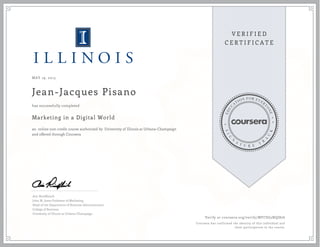 MAY 19, 2015
Jean-Jacques Pisano
Marketing in a Digital World
an online non-credit course authorized by University of Illinois at Urbana-Champaign
and offered through Coursera
has successfully completed
Aric Rindfleisch
John M. Jones Professor of Marketing
Head of the Department of Business Administration
College of Business
University of Illinois at Urbana-Champaign
Verify at coursera.org/verify/MFCSG5NQJ876
Coursera has confirmed the identity of this individual and
their participation in the course.
 