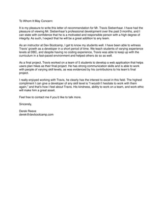 To Whom It May Concern:
It is my pleasure to write this letter of recommendation for Mr. Travis Siebenhaar. I have had the
pleasure of viewing Mr. Siebenhaar’s professional development over the past 3 months, and I
can state with conﬁdence that he is a motivated and responsible person with a high degree of
integrity. As such, I expect that he will be a great addition to any team.
As an instructor at Dev Bootcamp, I get to know my students well. I have been able to witness
Travis’ growth as a developer in a short period of time. We teach students of varying experience
levels at DBC, and despite having no coding experience, Travis was able to keep up with the
curriculum in a fast-paced environment and helped others do so as well.
As a ﬁnal project, Travis worked on a team of 5 students to develop a web application that helps
users plan hikes as their ﬁnal project. He has strong communication skills and is able to work
with people of varying skill levels, as was evidenced by his contributions to his team’s ﬁnal
project.
I really enjoyed working with Travis, he clearly has the interest to excel in this ﬁeld. The highest
compliment I can give a developer of any skill level is “I wouldn’t hesitate to work with them
again,” and that’s how I feel about Travis. His kindness, ability to work on a team, and work ethic
will make him a great asset.
Feel free to contact me if you’d like to talk more.
Sincerely,
Derek Reeve
derek@devbootcamp.com
 