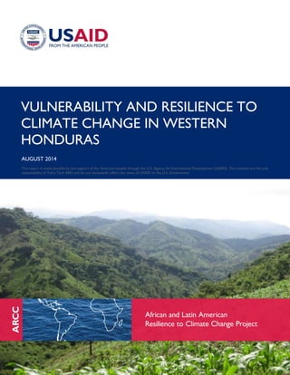 VULNERABILITY AND RESILIENCE TO
CLIMATE CHANGE IN WESTERN
HONDURAS
AUGUST 2014
This report is made possible by the support of the American people through the U.S. Agency for International Development (USAID). The contents are the sole
responsibility of Tetra Tech ARD and do not necessarily reflect the views of USAID or the U.S. Government.
 