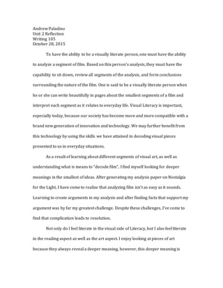 Andrew Paladino
Unit 2 Reflection
Writing 105
October 28, 2015
To have the ability to be a visually literate person, one must have the ability
to analyze a segment of film. Based on this person’s analysis, they must have the
capability to sit down, review all segments of the analysis, and form conclusions
surrounding the nature of the film. One is said to be a visually literate person when
he or she can write beautifully in pages about the smallest segments of a film and
interpret each segment as it relates to everyday life. Visual Literacy is important,
especially today, because our society has become more and more compatible with a
brand new generation of innovation and technology. We may further benefit from
this technology by using the skills we have attained in decoding visual pieces
presented to us in everyday situations.
As a result of learning about different segments of visual art, as well as
understanding what is means to “decode film”, I find myself looking for deeper
meanings in the smallest of ideas. After generating my analysis paper on Nostalgia
for the Light, I have come to realize that analyzing film isn’t as easy as it sounds.
Learning to create arguments in my analysis and after finding facts that support my
argument was by far my greatest challenge. Despite these challenges, I’ve come to
find that complication leads to resolution.
Not only do I feel literate in the visual side of Literacy, but I also feel literate
in the reading aspect as well as the art aspect. I enjoy looking at pieces of art
because they always reveal a deeper meaning, however, this deeper meaning is
 
