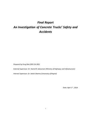 1
Final Report
An Investigation of Concrete Trucks’ Safety and
Accidents
Prepared by Feng Mai (200 314 281)
External Supervisor: Dr. Hamid R. Soleymani (Ministry of Highways and Infrastructure)
Internal Supervisor: Dr. Satish Sharma (University of Regina)
Date: April 1st , 2014
 