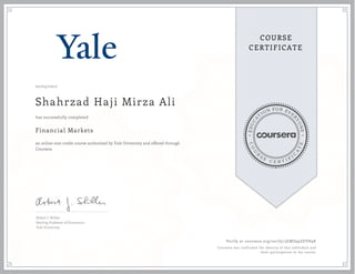 EDUCA
T
ION FOR EVE
R
YONE
CO
U
R
S
E
C E R T I F
I
C
A
TE
COURSE
CERTIFICATE
02/03/2017
Shahrzad Haji Mirza Ali
Financial Markets
an online non-credit course authorized by Yale University and offered through
Coursera
has successfully completed
Robert J. Shiller
Sterling Professor of Economics
Yale University
Verify at coursera.org/verify/3EMZ99ZEVH9E
Coursera has confirmed the identity of this individual and
their participation in the course.
 