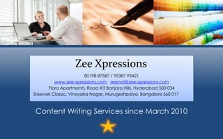 Zee Xpressions
80198 87587 / 95387 93421
www.zee-xpressions.com zeenat@zee-xpressions.com
Flora Apartments, Road #3 Banjara Hills, Hyderabad 500 034
Sreevari Classic, Vinayaka Nagar, Murugeshpalya, Bangalore 560 017
Content Writing Services since March 2010
 