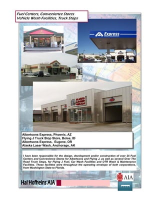I have been responsible for the design, development and/or construction of over 25 Fuel
Centers and Convenience Stores for Albertsons and Flying J, as well as several Over The
Road Truck Stops, for Flying J Fuel, Car Wash Facilities and OTR Wash & Maintenance
Facilities. These facilities were throughout the operating envelope of both corporations,
from Washington State to Florida.
Fuel Centers, Convenience Stores
Vehicle Wash Facilities, Truck Stops
Albertsons Express, Phoenix, AZ
Flying J Truck Stop Store, Boise, ID
Albertsons Express, Eugene, OR
Alaska Laser Wash, Anchorage, AK
 