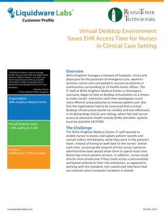 Virtual Desktop Environment
Saves EHR Access Time for Nurses
in Clinical Care Setting
Overview
Willis-Knighton manages a network of hospitals, clinics and
physicians for the provision of emergency care, women’s
services, cancer care and pediatric services to patients in
communities surrounding its 13 health center offices. The
IT staff at Willis-Knighton Medical Center in Shreveport,
Louisiana, began to look at desktop virtualization as a means
to make nurses’ interaction with their workspaces much
more efficient and productive to improve patient care. But
first the organization had to be convinced that a virtual
desktop infrastructure would run reliably and cost-effectively
in its demanding clinical-care setting, where fast and secure
access to electronic health records (EHR) and other systems
must be available 24/7/365.
The Challenge
The Willis-Knighton Medical Center IT staff wanted to
enable nurses to access and update patient records and
consult orders immediately, while they were in the patient’s
room, instead of having to walk back to the nurses’ station
each time. Lessening the amount of time nurses spend on
administrative tasks would allow them to spend more time
delivering critical patient services. In addition, nurses could
also be more productive if they could access a personalized
workspace tailored to their role and duties, as opposed to
working with the standard, non-customized interfaces that
are common when computer hardware is shared.
www.liquidwarelabs.com October 2016
Organization:
Willis-Knighton Medical Center
Virtual Desktop Users:
1,300, scaling to 4,000
Product:
ProfileUnity™ with FlexApp™
Customer Profile
“ProfileUnity makes it easy to manage
profiles for users with files and applications
stored in different places...our logins are
faster now, because all the user profile
information is kept in one place and is
delivered to the desktop from server-class
hardware.
- Brandon Graves
IT Team Member, Willis-Knighton
 